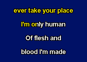 ever take your place

I'm only human

Of flesh and

blood I'm made