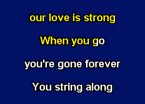our love is strong
When you go

you're gone forever

You string along