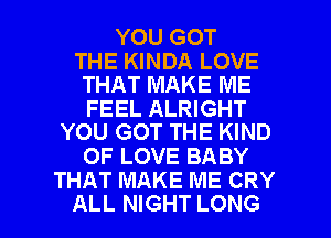 YOU GOT

THE KINDA LOVE
THAT MAKE ME

FEEL ALRIGHT
YOU GOT THE KIND

OF LOVE BABY
THAT MAKE ME CRY

ALL NIGHT LONG l