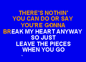 THERE'S NOTHIN'
YOU CAN DO OR SAY

YOU'RE GONNA

BREAK MY HEART ANYWAY
SO JUST

LEAVE THE PIECES
WHEN YOU GO