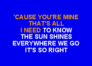 'CAUSE YOU'RE MINE
THAT'S ALL

I NEED TO KNOW
THE SUN SHINES

EVERYWHERE WE GO
IT'S SO RIGHT