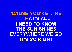 'CAUSE YOU'RE MINE
THAT'S ALL

I NEED TO KNOW
THE SUN SHINES

EVERYWHERE WE GO
IT'S SO RIGHT