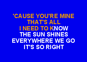 'CAUSE YOU'RE MINE
THAT'S ALL

I NEED TO KNOW
THE SUN SHINES

EVERYWHERE WE GO
IT'S SO RIGHT