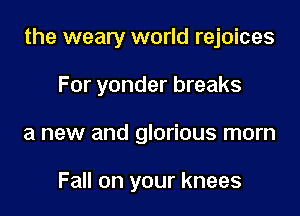 the weary world rejoices

For yonder breaks
a new and glorious morn

Fall on your knees