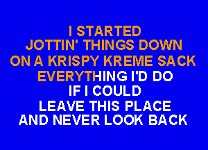 I STARTED
JOTTIN' THINGS DOWN

ON A KRISPY KREME SACK

EVERYTHING I'D DO
IF I COULD

LEAVE THIS PLACE
AND NEVER LOOK BACK