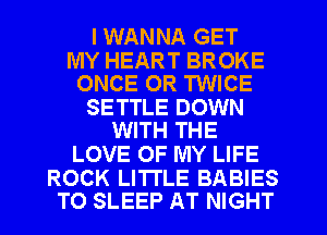 I WANNA GET

MY HEART BROKE
ONCE OR TWICE

SETTLE DOWN
WITH THE

LOVE OF MY LIFE

ROCK LITTLE BABIES
TO SLEEP AT NIGHT