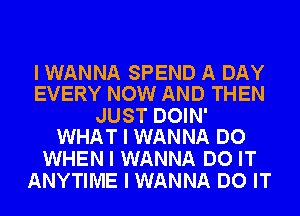 I WANNA SPEND A DAY
EVERY NOW AND THEN

JUST DOIN'
WHAT I WANNA DO

WHEN I WANNA DO IT
ANYTIME I WANNA DO IT