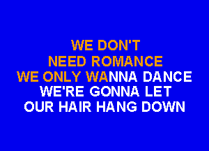 WE DON'T

NEED ROMANCE

WE ONLY WANNA DANCE
WE'RE GONNA LET

OUR HAIR HANG DOWN