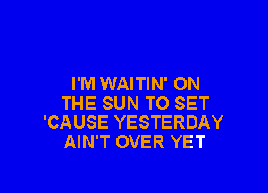 I'M WAITIN' ON

THE SUN TO SET
'CAUSE YESTERDAY

AIN'T OVER YET