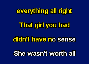 everything all right

That girl you had
didn't have no sense

She wasn't worth all
