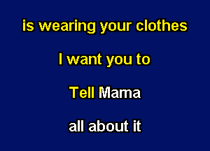 is wearing your clothes

I want you to
Tell Mama

all about it
