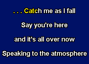 . . . Catch me as I fall
Say you're here

and it's all over now

Speaking to the atmosphere