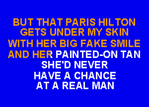 BUT THAT PARIS HILTON
GETS UNDER MY SKIN

WITH HER BIG FAKE SMILE

AND HER PAINTED-ON TAN
SHE'D NEVER

HAVE A CHANCE
AT A REAL MAN