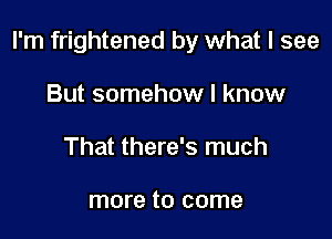 I'm frightened by what I see

But somehow I know
That there's much

more to come