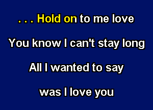 . . . Hold on to me love

You know I can't stay long

All I wanted to say

was I love you