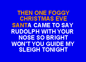 THEN ONE FOGGY
CHRISTMAS EVE

SANTA CAME TO SAY

RUDOLPH WITH YOUR
NOSE SO BRIGHT

WON'T YOU GUIDE MY
SLEIGH TONIGHT