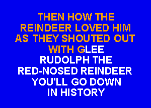 THEN HOW THE

REINDEER LOVED HIM
AS THEY SHOUTED OUT

WITH GLEE
RUDOLPH THE

RED-NOSED REINDEER

YOU'LL GO DOWN
IN HISTORY