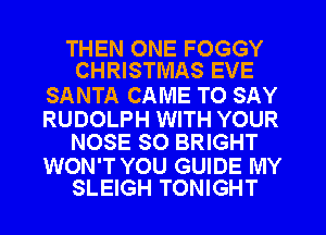 THEN ONE FOGGY
CHRISTMAS EVE

SANTA CAME TO SAY

RUDOLPH WITH YOUR
NOSE SO BRIGHT

WON'T YOU GUIDE MY
SLEIGH TONIGHT
