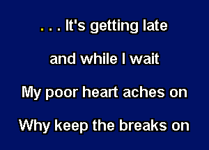 . . . It's getting late
and while I wait

My poor heart aches on

Why keep the breaks on