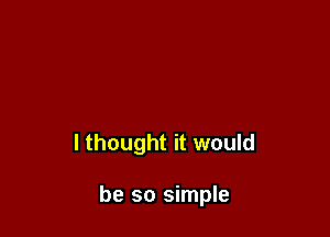 I thought it would

be so simple