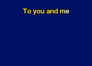 To you and me