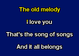 The old melody

I love you

That's the song of songs

And it all belongs