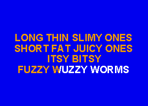 LONG THIN SLIMY ONES

SHORT FAT JUICY ONES
ITSY BITSY

FUZZY WUZZY WORMS