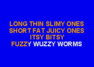 LONG THIN SLIMY ONES

SHORT FAT JUICY ONES
ITSY BITSY

FUZZY WUZZY WORMS