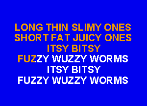 LONG THIN SLIMY ONES
SHORT FAT JUICY ONES

ITSY BITSY
FUZZY WUZZY WORMS

ITSY BITSY
FUZZY WUZZY WORMS