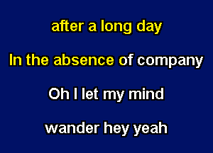 after a long day

In the absence of company

Oh I let my mind

wander hey yeah