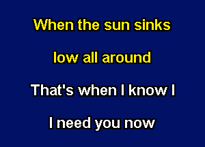 When the sun sinks
low all around

That's when I know I

I need you now