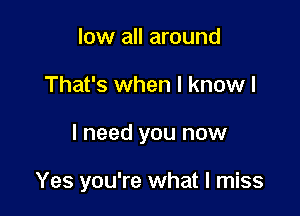low all around

That's when I know I

I need you now

Yes you're what I miss