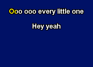 000 000 every little one

Hey yeah
