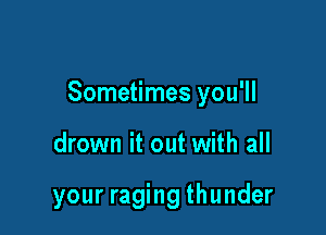 Sometimes you'll

drown it out with all

your raging thunder