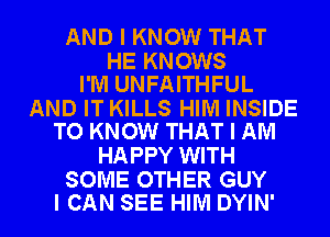 AND I KNOW THAT

HE KNOWS
I'M UNFAITHFUL

AND IT KILLS HIM INSIDE
TO KNOW THAT I AM

HAPPY WITH

SOME OTHER GUY
I CAN SEE HIM DYIN'