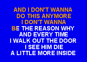 AND I DON'T WANNA

DO THIS ANYIVIORE
I DON'T WANNA

BE THE REASON WHY
AND EVERY TIME

I WALK OUT THE DOOR

I SEE HIM DIE
A LITTLE MORE INSIDE