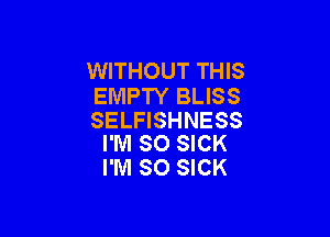 WITHOUT THIS
EMPTY BLISS

SELFISHNESS
I'M SO SICK

I'M SO SICK