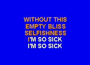 WITHOUT THIS
EMPTY BLISS

SELFISHNESS
I'M SO SICK

I'M SO SICK