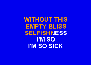 WITHOUT THIS
EMPTY BLISS

SELFISHNESS
I'M SO
I'M SO SICK