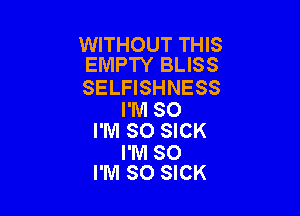WITHOUT THIS
EMPTY BLISS

SELFISHNESS

I'M SO
I'M SO SICK
I'M SO
I'M SO SICK