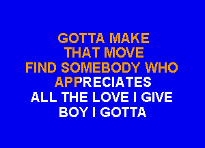 GOTTA MAKE
THAT MOVE

FIND SOMEBODY WHO
APPRECIATES

ALL THE LOVE I GIVE
BOY I GOTTA