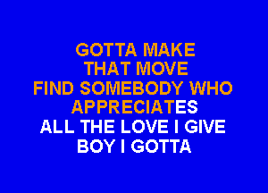 GOTTA MAKE
THAT MOVE

FIND SOMEBODY WHO
APPRECIATES

ALL THE LOVE I GIVE
BOY I GOTTA