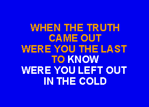 WHEN THE TRUTH
CAME OUT

WERE YOU THE LAST
TO KNOW

WERE YOU LEFT OUT
IN THE COLD