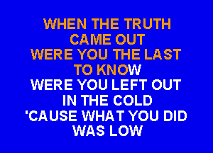 WHEN THE TRUTH

CAME OUT
WERE YOU THE LAST

TO KNOW
WERE YOU LEFT OUT

IN THE COLD

'CAUSE WHAT YOU DID
WAS LOW