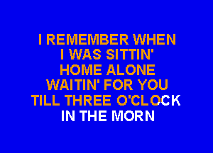 I REMEMBER WHEN
I WAS SITTIN'

HOME ALONE
WAITIN' FOR YOU

TILL THREE O'CLOCK
IN THE MORN