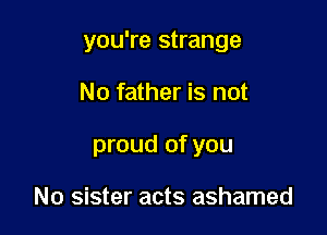 you're strange

No father is not

proud of you

No sister acts ashamed