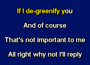 If I de-greenify you
And of course

That's not important to me

All right why not I'll reply