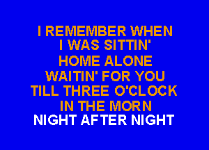 I REMEMBER WHEN
I WAS SITTIN'

HOME ALONE

WAITIN' FOR YOU
TILL THREE O'CLOCK

IN THE MORN
NIGHT AFTER NIGHT