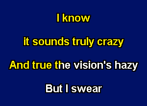 I know

it sounds truly crazy

And true the vision's hazy

But I swear