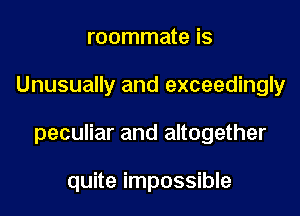 roommate is

Unusually and exceedingly

peculiar and altogether

quite impossible